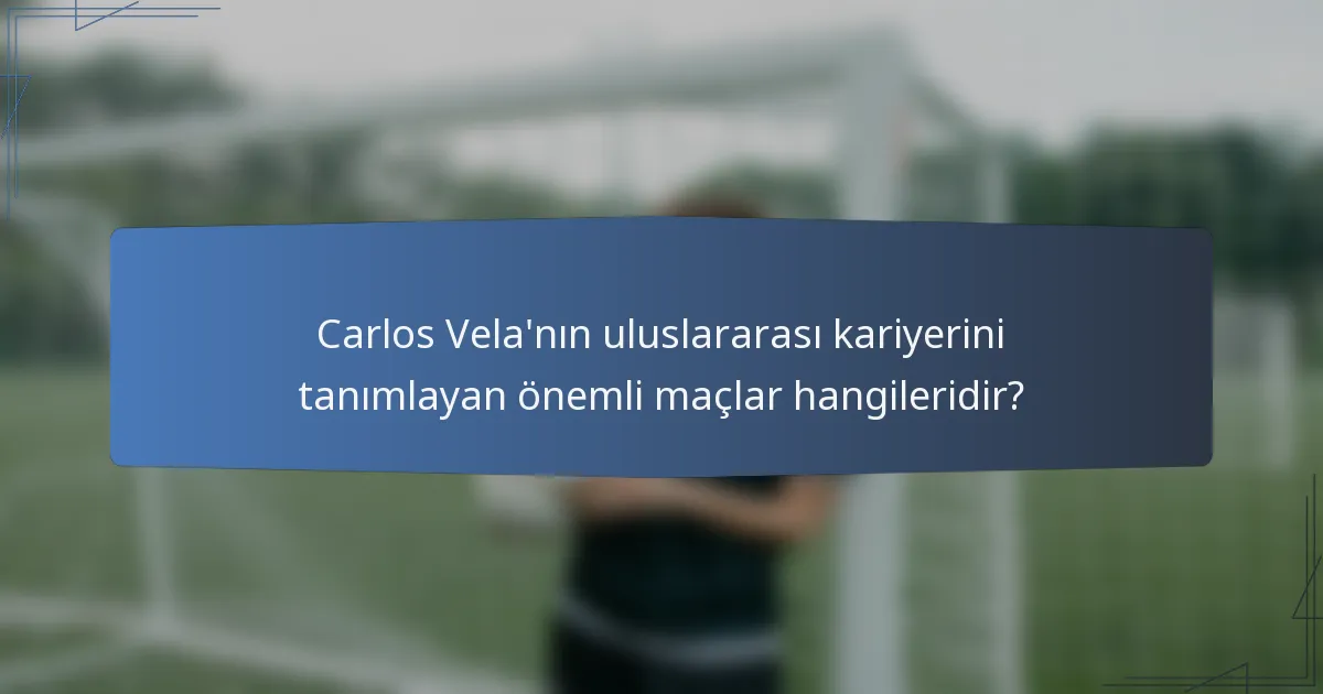 Carlos Vela'nın uluslararası kariyerini tanımlayan önemli maçlar hangileridir?