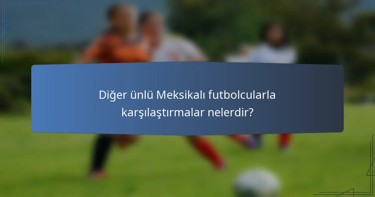 Diğer ünlü Meksikalı futbolcularla karşılaştırmalar nelerdir?