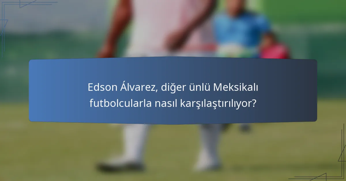 Edson Álvarez, diğer ünlü Meksikalı futbolcularla nasıl karşılaştırılıyor?