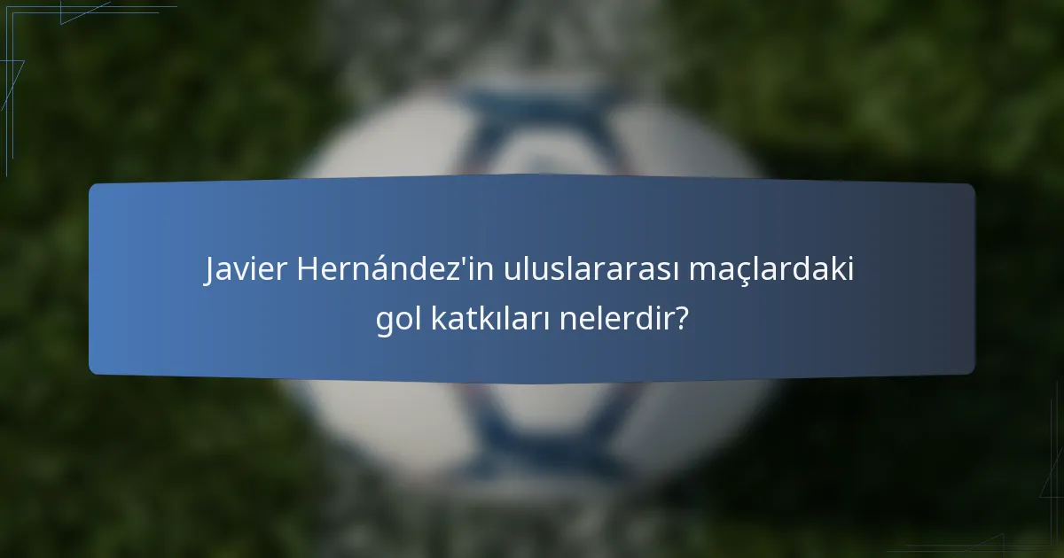 Javier Hernández'in uluslararası maçlardaki gol katkıları nelerdir?
