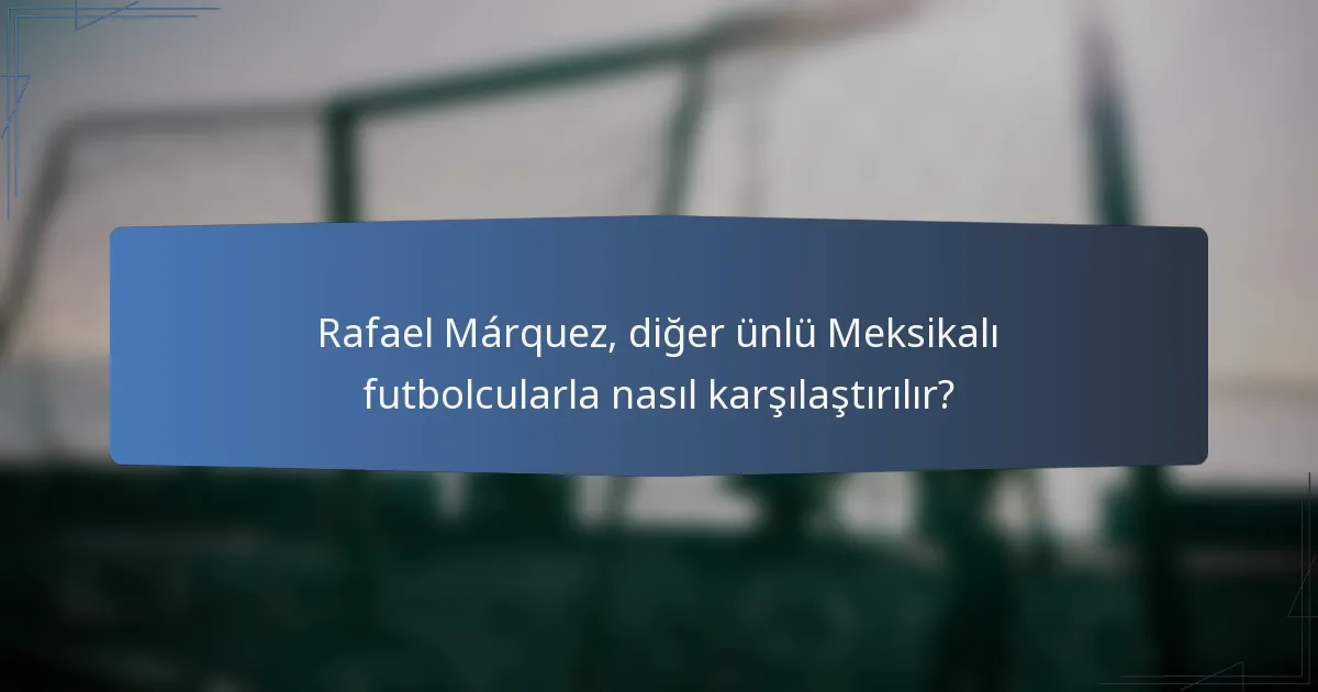 Rafael Márquez, diğer ünlü Meksikalı futbolcularla nasıl karşılaştırılır?