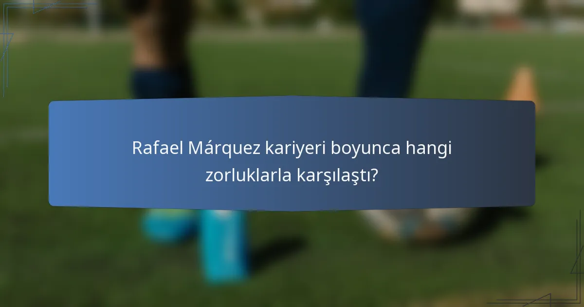 Rafael Márquez kariyeri boyunca hangi zorluklarla karşılaştı?