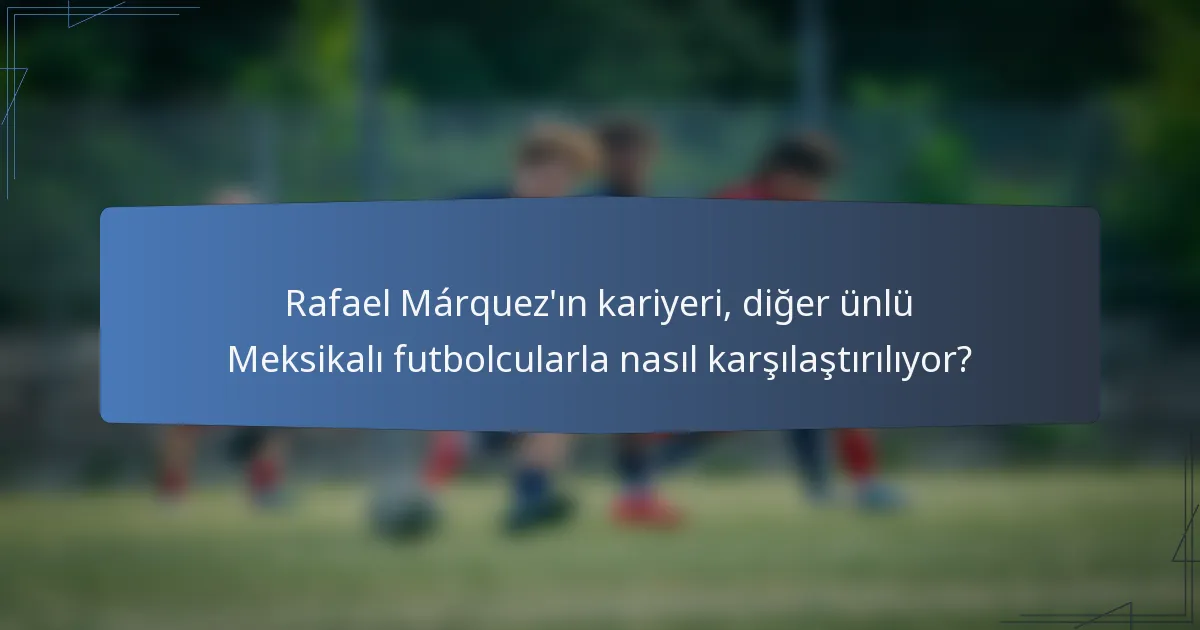 Rafael Márquez'ın kariyeri, diğer ünlü Meksikalı futbolcularla nasıl karşılaştırılıyor?