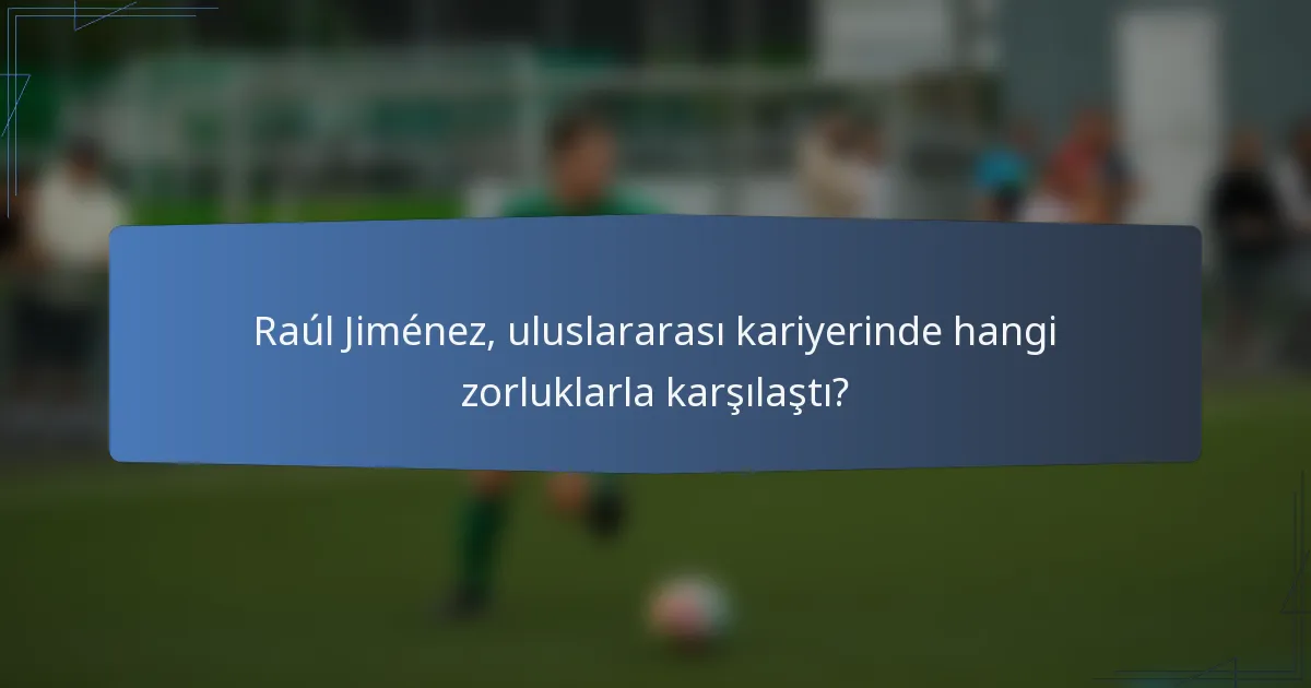 Raúl Jiménez, uluslararası kariyerinde hangi zorluklarla karşılaştı?